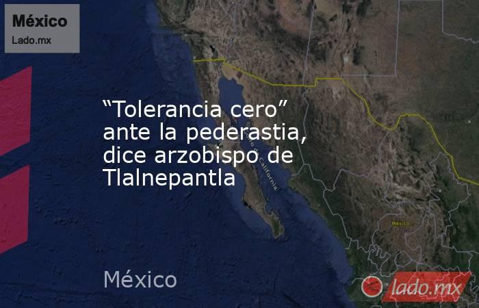 “Tolerancia cero” ante la pederastia, dice arzobispo de Tlalnepantla. Noticias en tiempo real