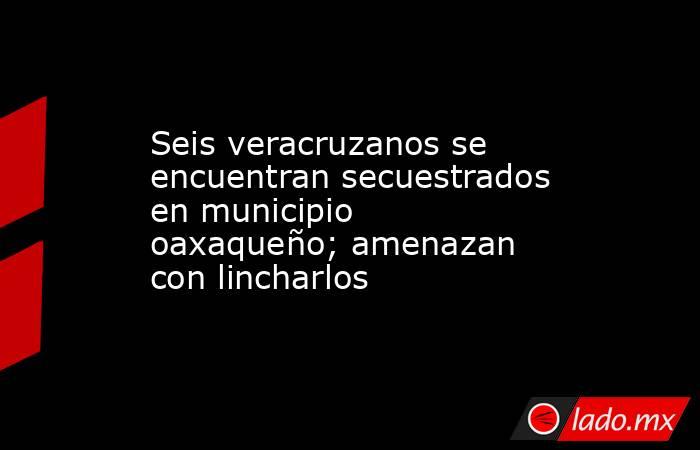 Seis veracruzanos se encuentran secuestrados en municipio oaxaqueño; amenazan con lincharlos. Noticias en tiempo real