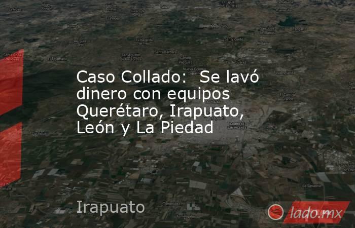 Caso Collado:  Se lavó dinero con equipos Querétaro, Irapuato, León y La Piedad. Noticias en tiempo real