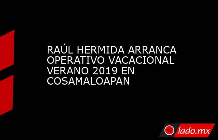 RAÚL HERMIDA ARRANCA OPERATIVO VACACIONAL VERANO 2019 EN COSAMALOAPAN. Noticias en tiempo real