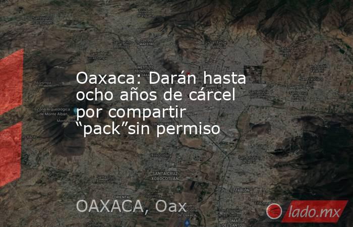 Oaxaca: Darán hasta ocho años de cárcel por compartir “pack”sin permiso. Noticias en tiempo real