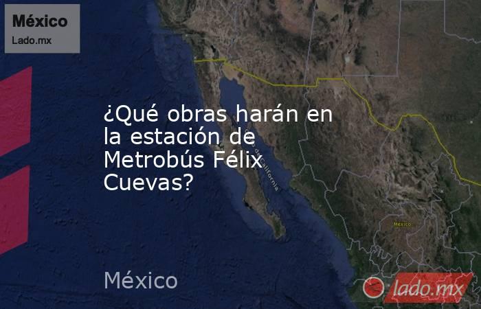 ¿Qué obras harán en la estación de Metrobús Félix Cuevas?. Noticias en tiempo real