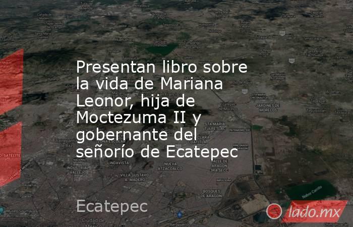 Presentan libro sobre la vida de Mariana Leonor, hija de Moctezuma II y gobernante del señorío de Ecatepec. Noticias en tiempo real