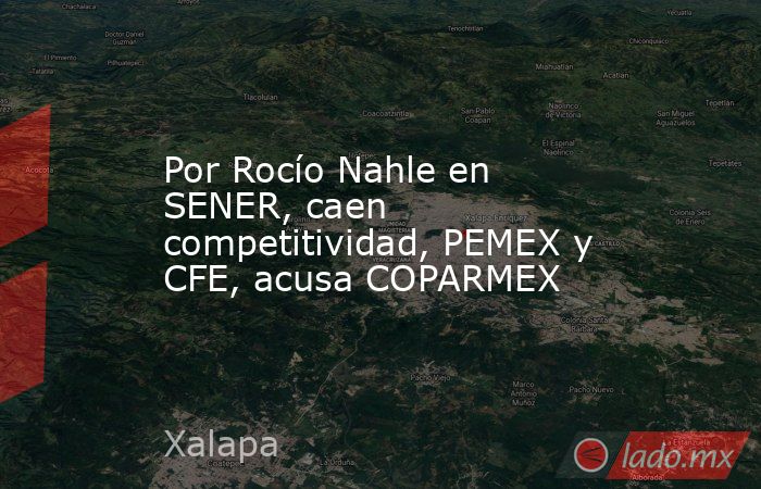 Por Rocío Nahle en SENER, caen competitividad, PEMEX y CFE, acusa COPARMEX. Noticias en tiempo real