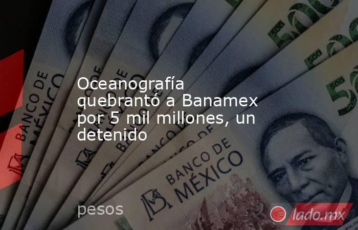 Oceanografía quebrantó a Banamex por 5 mil millones, un detenido. Noticias en tiempo real