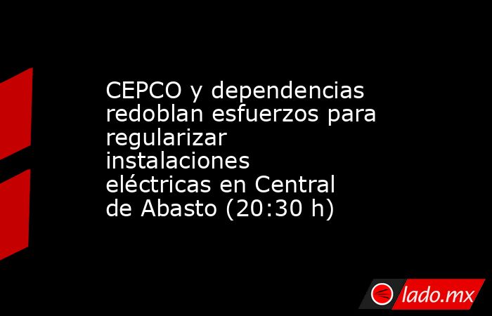 CEPCO y dependencias redoblan esfuerzos para regularizar instalaciones eléctricas en Central de Abasto (20:30 h). Noticias en tiempo real