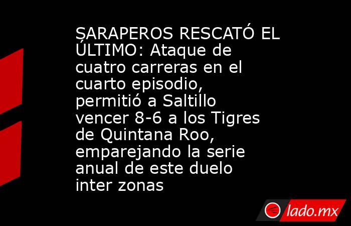 SARAPEROS RESCATÓ EL ÚLTIMO: Ataque de cuatro carreras en el cuarto episodio, permitió a Saltillo vencer 8-6 a los Tigres de Quintana Roo, emparejando la serie anual de este duelo inter zonas. Noticias en tiempo real