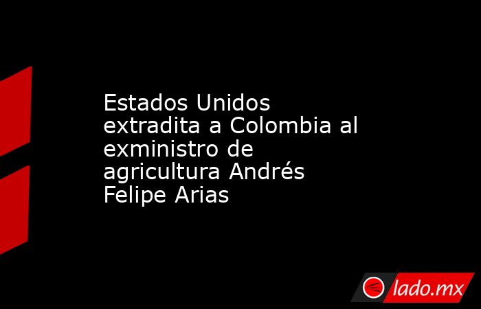 Estados Unidos extradita a Colombia al exministro de agricultura Andrés Felipe Arias. Noticias en tiempo real