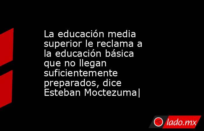 La educación media superior le reclama a la educación básica que no llegan suficientemente preparados, dice Esteban Moctezuma|. Noticias en tiempo real