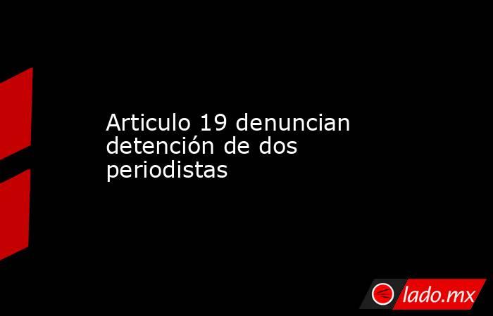 Articulo 19 denuncian detención de dos periodistas. Noticias en tiempo real