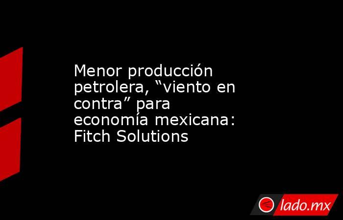Menor producción petrolera, “viento en contra” para economía mexicana: Fitch Solutions. Noticias en tiempo real