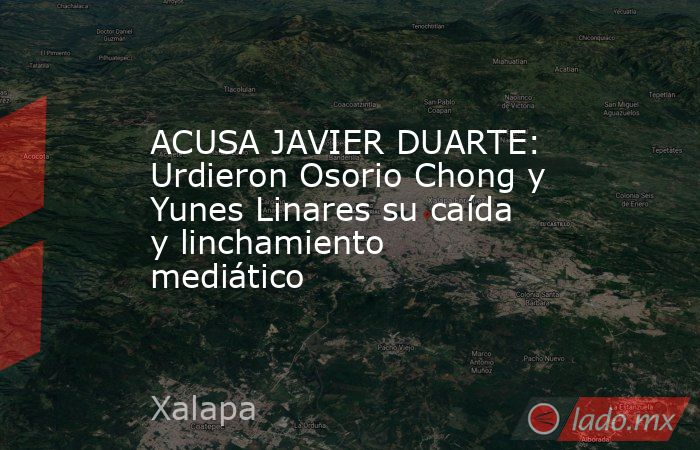 ACUSA JAVIER DUARTE: Urdieron Osorio Chong y Yunes Linares su caída y linchamiento mediático. Noticias en tiempo real
