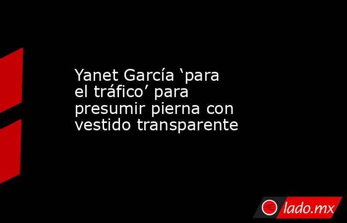 Yanet García ‘para el tráfico’ para presumir pierna con vestido transparente. Noticias en tiempo real