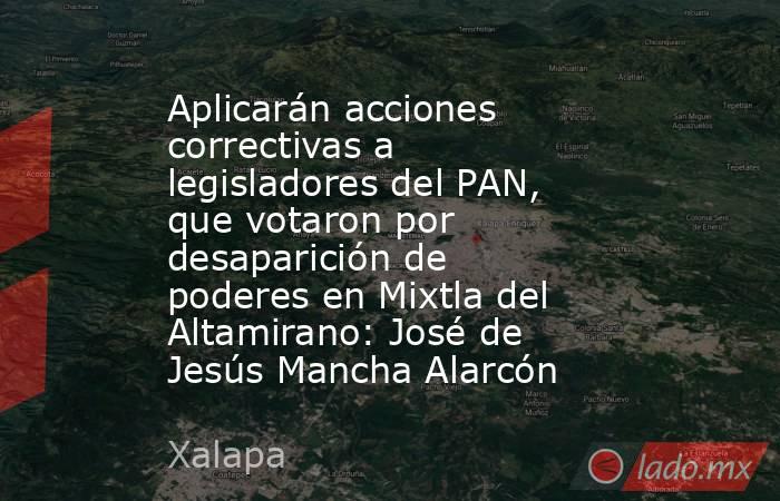 Aplicarán acciones correctivas a legisladores del PAN, que votaron por desaparición de poderes en Mixtla del Altamirano: José de Jesús Mancha Alarcón. Noticias en tiempo real