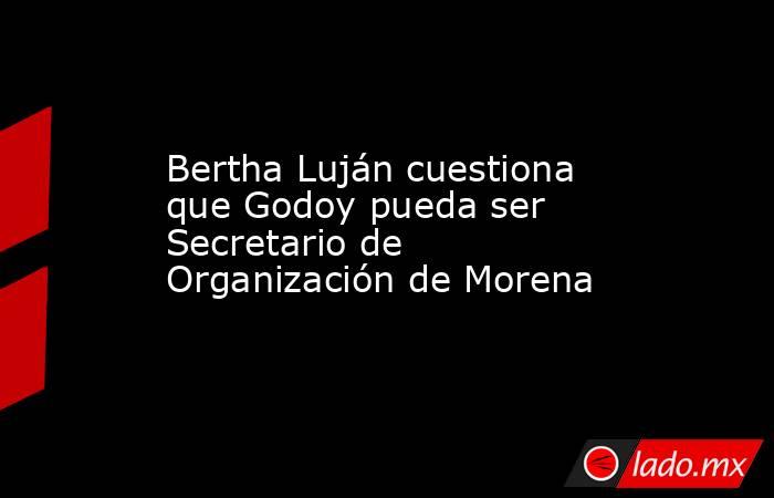 Bertha Luján cuestiona que Godoy pueda ser Secretario de Organización de Morena. Noticias en tiempo real