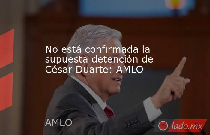 No está confirmada la supuesta detención de César Duarte: AMLO. Noticias en tiempo real