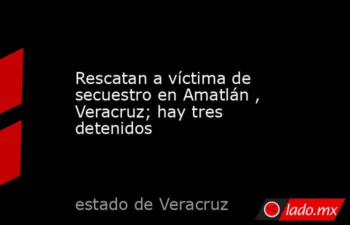 Rescatan a víctima de secuestro en Amatlán , Veracruz; hay tres detenidos. Noticias en tiempo real