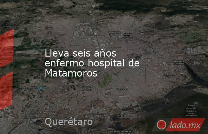 Lleva seis años enfermo hospital de Matamoros. Noticias en tiempo real