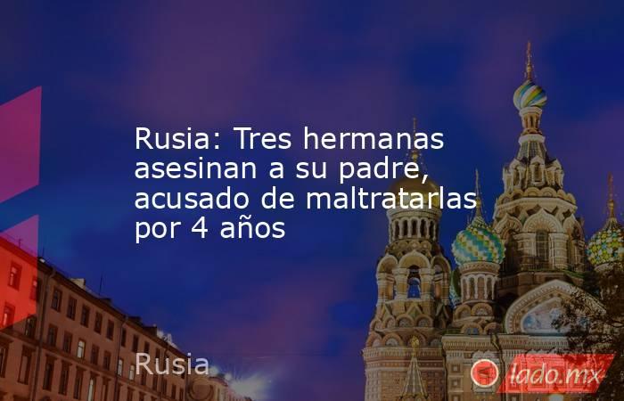 Rusia: Tres hermanas asesinan a su padre, acusado de maltratarlas por 4 años. Noticias en tiempo real