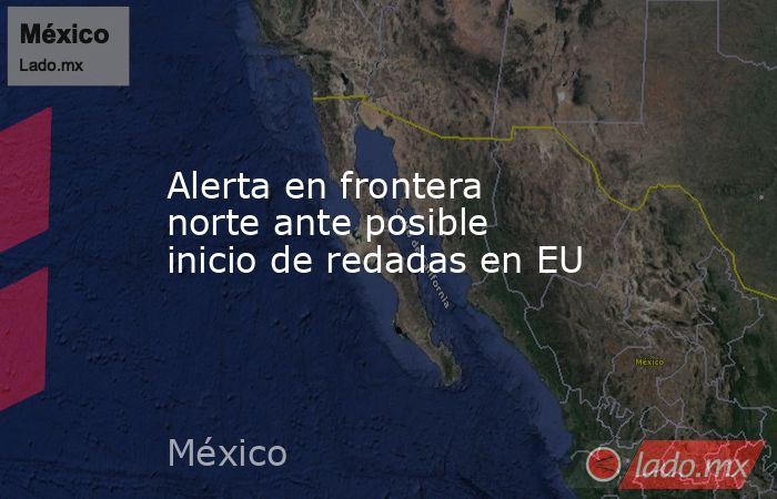 Alerta en frontera norte ante posible inicio de redadas en EU. Noticias en tiempo real