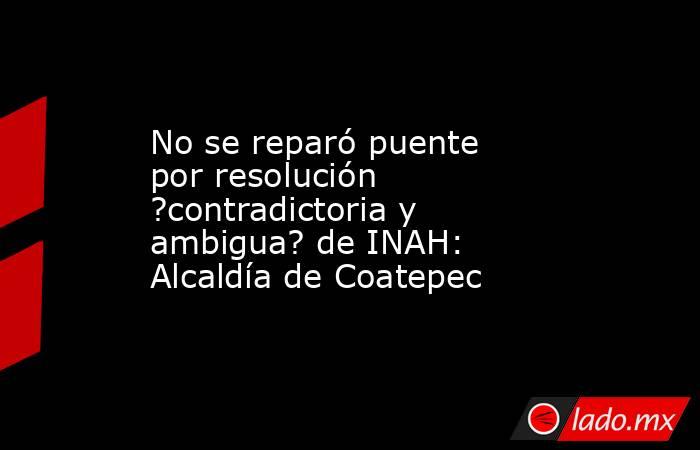 No se reparó puente por resolución ?contradictoria y ambigua? de INAH: Alcaldía de Coatepec. Noticias en tiempo real