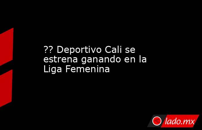 ?? Deportivo Cali se estrena ganando en la Liga Femenina. Noticias en tiempo real