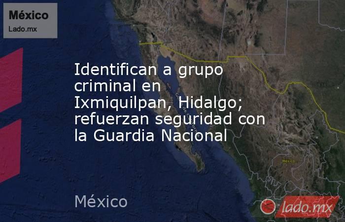 Identifican a grupo criminal en Ixmiquilpan, Hidalgo; refuerzan seguridad con la Guardia Nacional. Noticias en tiempo real