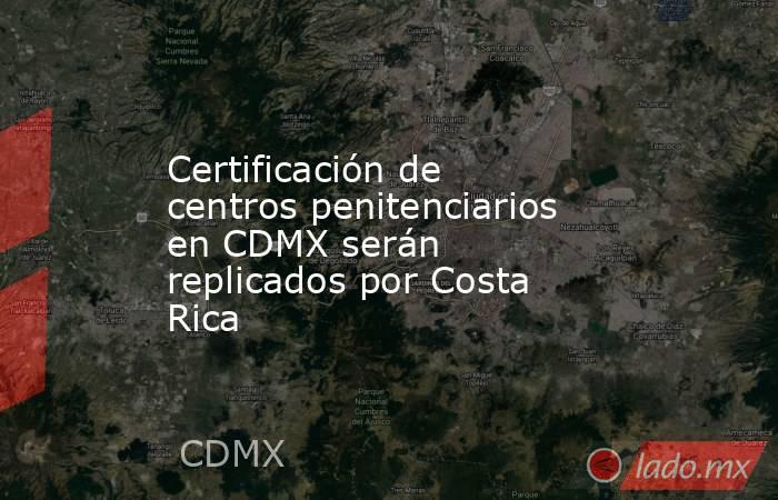 Certificación de centros penitenciarios en CDMX serán replicados por Costa Rica. Noticias en tiempo real