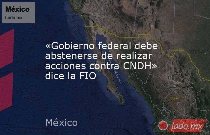 «Gobierno federal debe abstenerse de realizar acciones contra CNDH» dice la FIO. Noticias en tiempo real