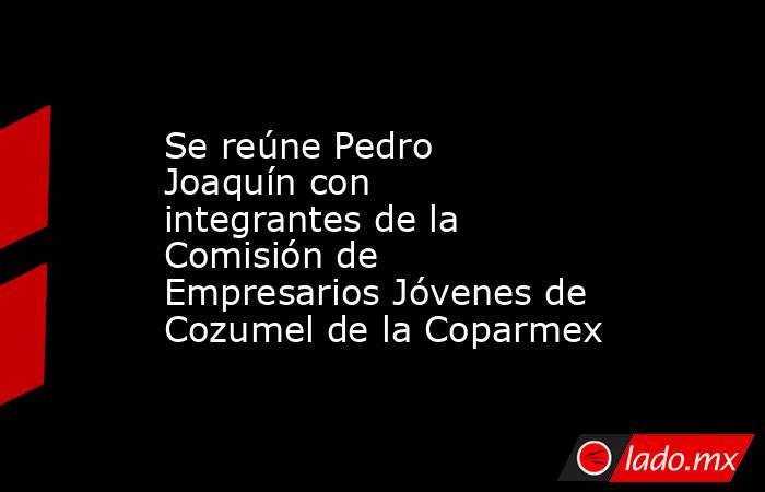 Se reúne Pedro Joaquín con integrantes de la Comisión de Empresarios Jóvenes de Cozumel de la Coparmex. Noticias en tiempo real