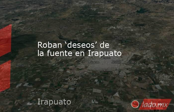 Roban ‘deseos’ de la fuente en Irapuato. Noticias en tiempo real