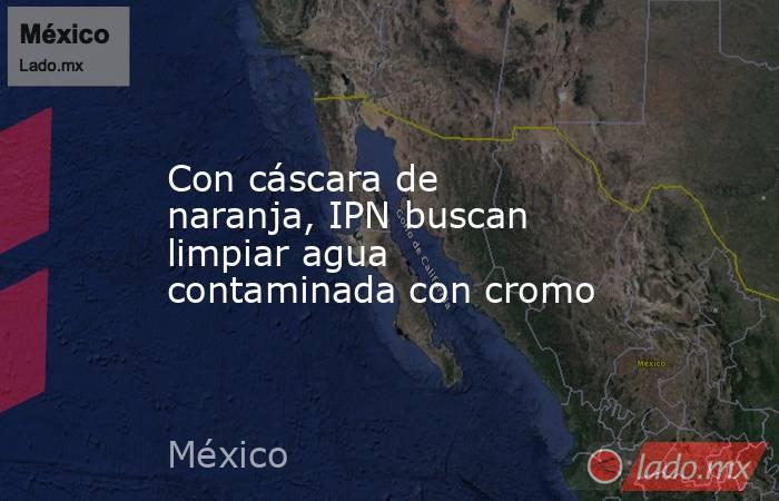 Con cáscara de naranja, IPN buscan limpiar agua contaminada con cromo. Noticias en tiempo real