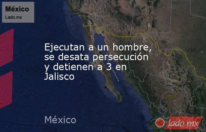 Ejecutan a un hombre, se desata persecución y detienen a 3 en Jalisco. Noticias en tiempo real