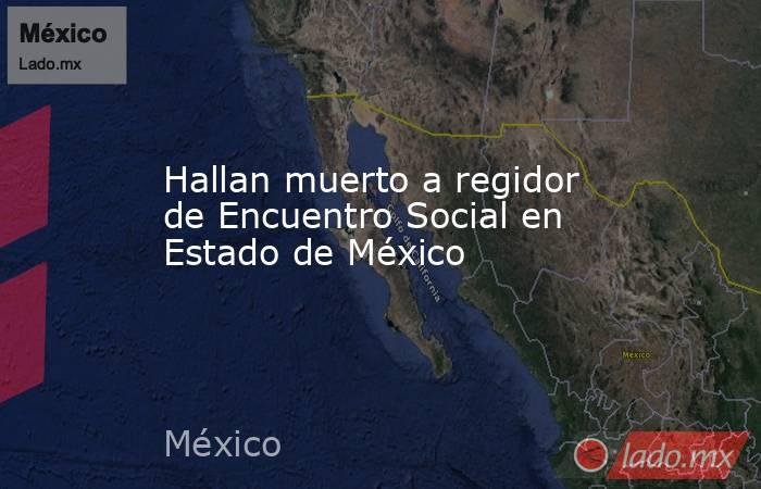 Hallan muerto a regidor de Encuentro Social en Estado de México. Noticias en tiempo real