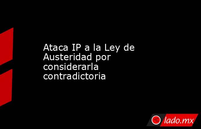 Ataca IP a la Ley de Austeridad por considerarla contradictoria. Noticias en tiempo real