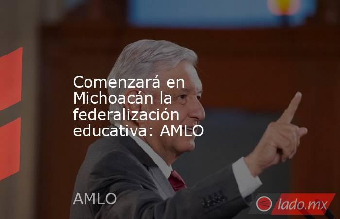 Comenzará en Michoacán la federalización educativa: AMLO. Noticias en tiempo real