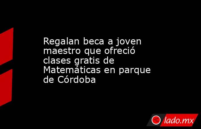 Regalan beca a joven maestro que ofreció clases gratis de Matemáticas en parque de Córdoba. Noticias en tiempo real