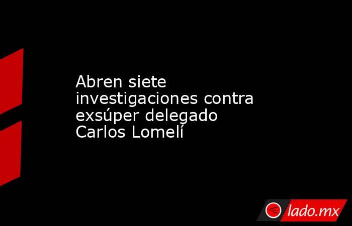 Abren siete investigaciones contra exsúper delegado Carlos Lomelí. Noticias en tiempo real