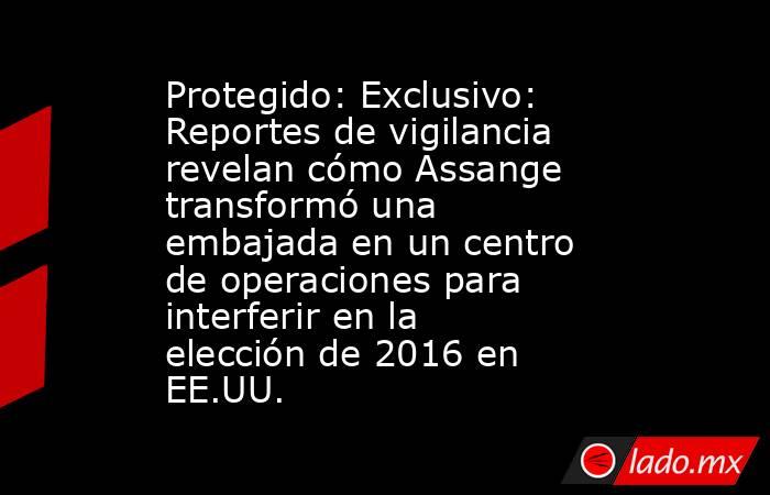 Protegido: Exclusivo: Reportes de vigilancia revelan cómo Assange transformó una embajada en un centro de operaciones para interferir en la elección de 2016 en EE.UU.. Noticias en tiempo real