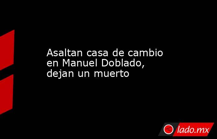 Asaltan casa de cambio en Manuel Doblado, dejan un muerto. Noticias en tiempo real