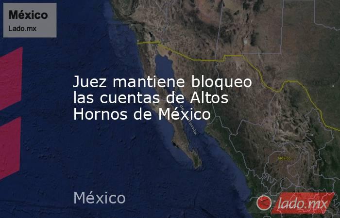 Juez mantiene bloqueo las cuentas de Altos Hornos de México. Noticias en tiempo real