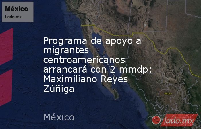 Programa de apoyo a migrantes centroamericanos arrancará con 2 mmdp: Maximiliano Reyes Zúñiga. Noticias en tiempo real