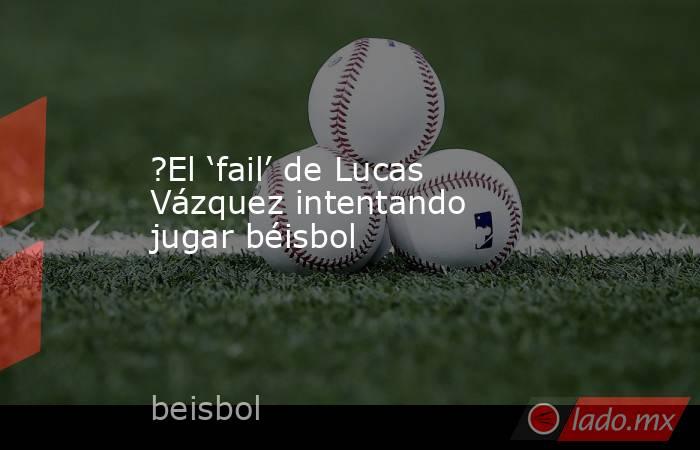 ?El ‘fail’ de Lucas Vázquez intentando jugar béisbol. Noticias en tiempo real