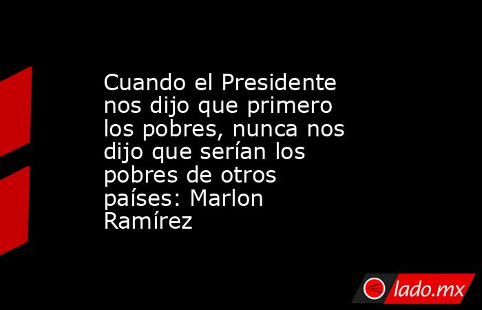 Cuando el Presidente nos dijo que primero los pobres, nunca nos dijo que serían los pobres de otros países: Marlon Ramírez. Noticias en tiempo real