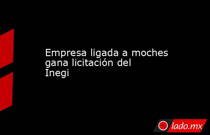 Empresa ligada a moches gana licitación del Inegi. Noticias en tiempo real