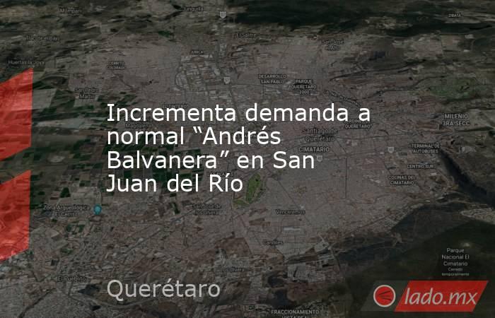 Incrementa demanda a normal “Andrés Balvanera” en San Juan del Río. Noticias en tiempo real