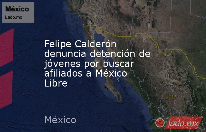 Felipe Calderón denuncia detención de jóvenes por buscar afiliados a México Libre. Noticias en tiempo real