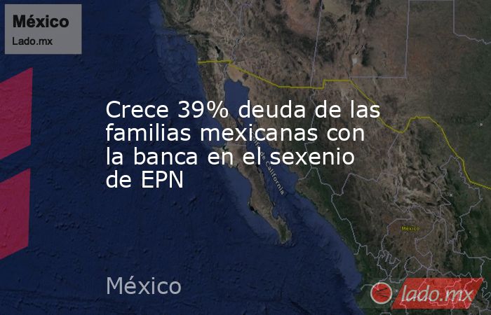 Crece 39% deuda de las familias mexicanas con la banca en el sexenio de EPN. Noticias en tiempo real