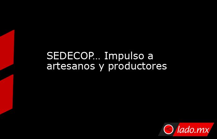 SEDECOP… Impulso a artesanos y productores. Noticias en tiempo real