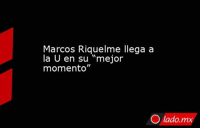 Marcos Riquelme llega a la U en su “mejor momento”. Noticias en tiempo real